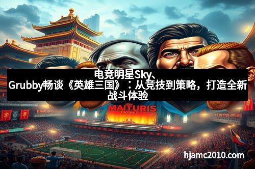 电竞明星Sky、Grubby畅谈《英雄三国》：从竞技到策略，打造全新战斗体验